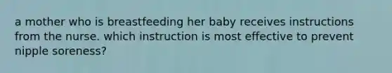 a mother who is breastfeeding her baby receives instructions from the nurse. which instruction is most effective to prevent nipple soreness?