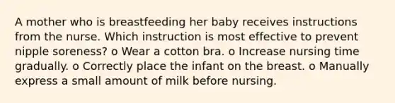 A mother who is breastfeeding her baby receives instructions from the nurse. Which instruction is most effective to prevent nipple soreness? o Wear a cotton bra. o Increase nursing time gradually. o Correctly place the infant on the breast. o Manually express a small amount of milk before nursing.