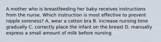 A mother who is breastfeeding her baby receives instructions from the nurse. Which instruction is most effective to prevent nipple soreness? A. wear a cotton bra B. increase nursing time gradually C. correctly place the infant on the breast D. manually express a small amount of milk before nursing