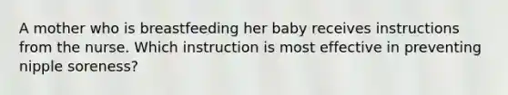 A mother who is breastfeeding her baby receives instructions from the nurse. Which instruction is most effective in preventing nipple soreness?