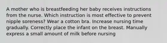 A mother who is breastfeeding her baby receives instructions from the nurse. Which instruction is most effective to prevent nipple soreness? Wear a cotton bra. Increase nursing time gradually. Correctly place the infant on the breast. Manually express a small amount of milk before nursing