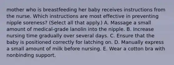 mother who is breastfeeding her baby receives instructions from the nurse. Which instructions are most effective in preventing nipple soreness? (Select all that apply.) A. Massage a small amount of medical-grade lanolin into the nipple. B. Increase nursing time gradually over several days. C. Ensure that the baby is positioned correctly for latching on. D. Manually express a small amount of milk before nursing. E. Wear a cotton bra with nonbinding support.