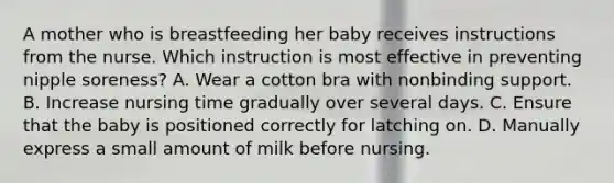 A mother who is breastfeeding her baby receives instructions from the nurse. Which instruction is most effective in preventing nipple soreness? A. Wear a cotton bra with nonbinding support. B. Increase nursing time gradually over several days. C. Ensure that the baby is positioned correctly for latching on. D. Manually express a small amount of milk before nursing.