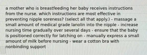 a mother who is breastfeeding her baby receives instructions from the nurse. which instructions are most effective in preventing nipple soreness? (select all that apply.) - massage a small amount of medical grade lanolin into the nipple - increase nursing time gradually over several days - ensure that the baby is positioned correctly for latching on - manually express a small amount of milk before nursing - wear a cotton bra with nonbinding support