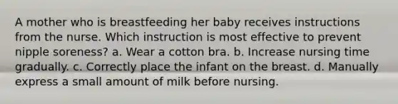 A mother who is breastfeeding her baby receives instructions from the nurse. Which instruction is most effective to prevent nipple soreness? a. Wear a cotton bra. b. Increase nursing time gradually. c. Correctly place the infant on the breast. d. Manually express a small amount of milk before nursing.