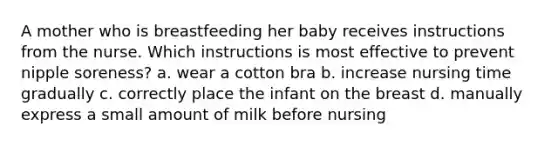 A mother who is breastfeeding her baby receives instructions from the nurse. Which instructions is most effective to prevent nipple soreness? a. wear a cotton bra b. increase nursing time gradually c. correctly place the infant on the breast d. manually express a small amount of milk before nursing