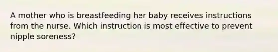 A mother who is breastfeeding her baby receives instructions from the nurse. Which instruction is most effective to prevent nipple soreness?