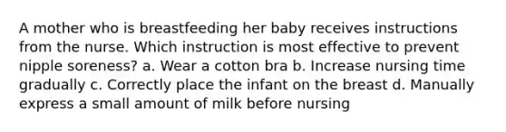 A mother who is breastfeeding her baby receives instructions from the nurse. Which instruction is most effective to prevent nipple soreness? a. Wear a cotton bra b. Increase nursing time gradually c. Correctly place the infant on the breast d. Manually express a small amount of milk before nursing