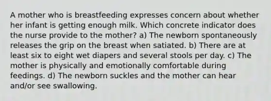 A mother who is breastfeeding expresses concern about whether her infant is getting enough milk. Which concrete indicator does the nurse provide to the mother? a) The newborn spontaneously releases the grip on the breast when satiated. b) There are at least six to eight wet diapers and several stools per day. c) The mother is physically and emotionally comfortable during feedings. d) The newborn suckles and the mother can hear and/or see swallowing.