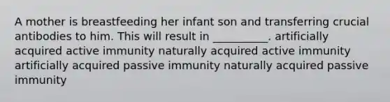 A mother is breastfeeding her infant son and transferring crucial antibodies to him. This will result in __________. artificially acquired active immunity naturally acquired active immunity artificially acquired passive immunity naturally acquired passive immunity