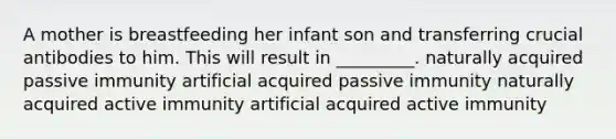 A mother is breastfeeding her infant son and transferring crucial antibodies to him. This will result in _________. naturally acquired passive immunity artificial acquired passive immunity naturally acquired active immunity artificial acquired active immunity