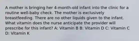 A mother is bringing her 4-month-old infant into the clinic for a routine well-baby check. The mother is exclusively breastfeeding. There are no other liquids given to the infant. What vitamin does the nurse anticipate the provider will prescribe for this infant? A: Vitamin B B: Vitamin D C: Vitamin C D: Vitamin K