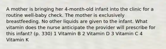 A mother is bringing her 4-month-old infant into the clinic for a routine well-baby check. The mother is exclusively breastfeeding. No other liquids are given to the infant. What vitamin does the nurse anticipate the provider will prescribe for this infant? (p. 330) 1 Vitamin B 2 Vitamin D 3 Vitamin C 4 Vitamin K