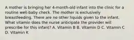 A mother is bringing her 4-month-old infant into the clinic for a routine well-baby check. The mother is exclusively breastfeeding. There are no other liquids given to the infant. What vitamin does the nurse anticipate the provider will prescribe for this infant? A. Vitamin B B. Vitamin D C. Vitamin C D. Vitamin K