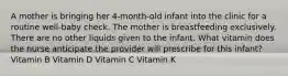 A mother is bringing her 4-month-old infant into the clinic for a routine well-baby check. The mother is breastfeeding exclusively. There are no other liquids given to the infant. What vitamin does the nurse anticipate the provider will prescribe for this infant? Vitamin B Vitamin D Vitamin C Vitamin K