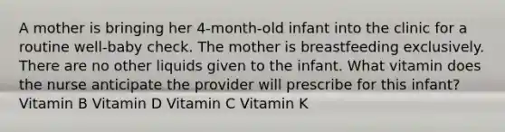 A mother is bringing her 4-month-old infant into the clinic for a routine well-baby check. The mother is breastfeeding exclusively. There are no other liquids given to the infant. What vitamin does the nurse anticipate the provider will prescribe for this infant? Vitamin B Vitamin D Vitamin C Vitamin K