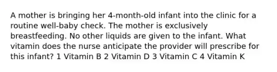 A mother is bringing her 4-month-old infant into the clinic for a routine well-baby check. The mother is exclusively breastfeeding. No other liquids are given to the infant. What vitamin does the nurse anticipate the provider will prescribe for this infant? 1 Vitamin B 2 Vitamin D 3 Vitamin C 4 Vitamin K