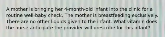 A mother is bringing her 4-month-old infant into the clinic for a routine well-baby check. The mother is breastfeeding exclusively. There are no other liquids given to the infant. What vitamin does the nurse anticipate the provider will prescribe for this infant?