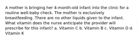 A mother is bringing her 4-month-old infant into the clinic for a routine well-baby check. The mother is exclusively breastfeeding. There are no other liquids given to the infant. What vitamin does the nurse anticipate the provider will prescribe for this infant? a. Vitamin C b. Vitamin B c. Vitamin D d. Vitamin K