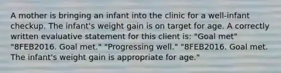 A mother is bringing an infant into the clinic for a well-infant checkup. The infant's weight gain is on target for age. A correctly written evaluative statement for this client is: "Goal met" "8FEB2016. Goal met." "Progressing well." "8FEB2016. Goal met. The infant's weight gain is appropriate for age."