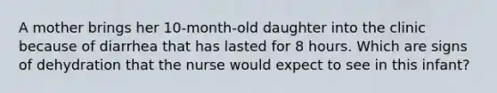 A mother brings her 10-month-old daughter into the clinic because of diarrhea that has lasted for 8 hours. Which are signs of dehydration that the nurse would expect to see in this infant?