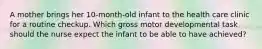 A mother brings her 10-month-old infant to the health care clinic for a routine checkup. Which gross motor developmental task should the nurse expect the infant to be able to have achieved?