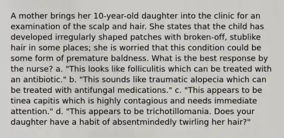 A mother brings her 10-year-old daughter into the clinic for an examination of the scalp and hair. She states that the child has developed irregularly shaped patches with broken-off, stublike hair in some places; she is worried that this condition could be some form of premature baldness. What is the best response by the nurse? a. "This looks like folliculitis which can be treated with an antibiotic." b. "This sounds like traumatic alopecia which can be treated with antifungal medications." c. "This appears to be tinea capitis which is highly contagious and needs immediate attention." d. "This appears to be trichotillomania. Does your daughter have a habit of absentmindedly twirling her hair?"