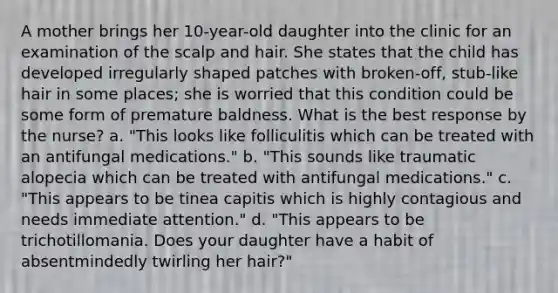 A mother brings her 10-year-old daughter into the clinic for an examination of the scalp and hair. She states that the child has developed irregularly shaped patches with broken-off, stub-like hair in some places; she is worried that this condition could be some form of premature baldness. What is the best response by the nurse? a. "This looks like folliculitis which can be treated with an antifungal medications." b. "This sounds like traumatic alopecia which can be treated with antifungal medications." c. "This appears to be tinea capitis which is highly contagious and needs immediate attention." d. "This appears to be trichotillomania. Does your daughter have a habit of absentmindedly twirling her hair?"