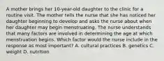 A mother brings her 10-year-old daughter to the clinic for a routine visit. The mother tells the nurse that she has noticed her daughter beginning to develop and asks the nurse about when her daughter may begin menstruating. The nurse understands that many factors are involved in determining the age at which menstruation begins. Which factor would the nurse include in the response as most important? A. cultural practices B. genetics C. weight D. nutrition