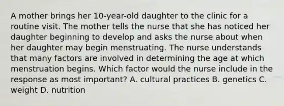 A mother brings her 10-year-old daughter to the clinic for a routine visit. The mother tells the nurse that she has noticed her daughter beginning to develop and asks the nurse about when her daughter may begin menstruating. The nurse understands that many factors are involved in determining the age at which menstruation begins. Which factor would the nurse include in the response as most important? A. cultural practices B. genetics C. weight D. nutrition