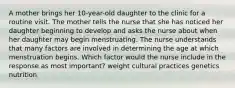 A mother brings her 10-year-old daughter to the clinic for a routine visit. The mother tells the nurse that she has noticed her daughter beginning to develop and asks the nurse about when her daughter may begin menstruating. The nurse understands that many factors are involved in determining the age at which menstruation begins. Which factor would the nurse include in the response as most important? weight cultural practices genetics nutrition