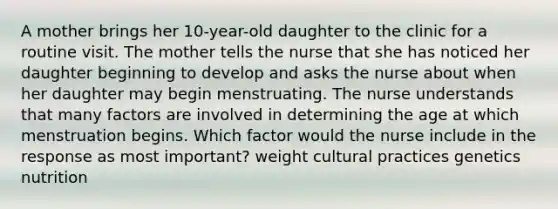 A mother brings her 10-year-old daughter to the clinic for a routine visit. The mother tells the nurse that she has noticed her daughter beginning to develop and asks the nurse about when her daughter may begin menstruating. The nurse understands that many factors are involved in determining the age at which menstruation begins. Which factor would the nurse include in the response as most important? weight cultural practices genetics nutrition