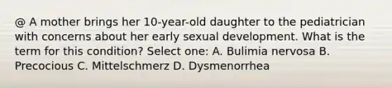 @ A mother brings her 10-year-old daughter to the pediatrician with concerns about her early sexual development. What is the term for this condition? Select one: A. Bulimia nervosa B. Precocious C. Mittelschmerz D. Dysmenorrhea