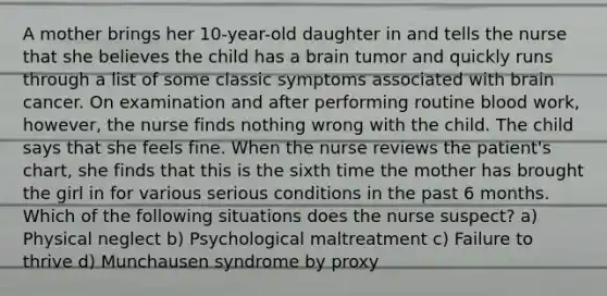 A mother brings her 10-year-old daughter in and tells the nurse that she believes the child has a brain tumor and quickly runs through a list of some classic symptoms associated with brain cancer. On examination and after performing routine blood work, however, the nurse finds nothing wrong with the child. The child says that she feels fine. When the nurse reviews the patient's chart, she finds that this is the sixth time the mother has brought the girl in for various serious conditions in the past 6 months. Which of the following situations does the nurse suspect? a) Physical neglect b) Psychological maltreatment c) Failure to thrive d) Munchausen syndrome by proxy