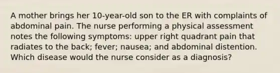 A mother brings her 10-year-old son to the ER with complaints of abdominal pain. The nurse performing a physical assessment notes the following symptoms: upper right quadrant pain that radiates to the back; fever; nausea; and abdominal distention. Which disease would the nurse consider as a diagnosis?