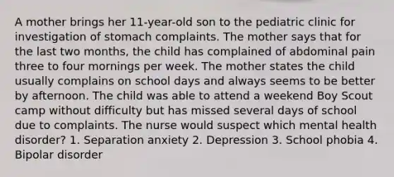 A mother brings her 11-year-old son to the pediatric clinic for investigation of stomach complaints. The mother says that for the last two months, the child has complained of abdominal pain three to four mornings per week. The mother states the child usually complains on school days and always seems to be better by afternoon. The child was able to attend a weekend Boy Scout camp without difficulty but has missed several days of school due to complaints. The nurse would suspect which mental health disorder? 1. Separation anxiety 2. Depression 3. School phobia 4. Bipolar disorder