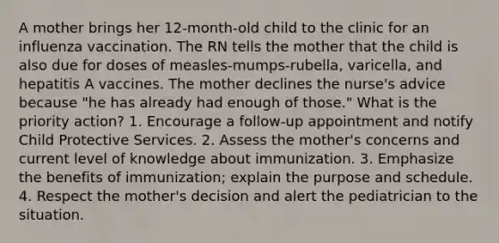 A mother brings her 12-month-old child to the clinic for an influenza vaccination. The RN tells the mother that the child is also due for doses of measles-mumps-rubella, varicella, and hepatitis A vaccines. The mother declines the nurse's advice because "he has already had enough of those." What is the priority action? 1. Encourage a follow-up appointment and notify Child Protective Services. 2. Assess the mother's concerns and current level of knowledge about immunization. 3. Emphasize the benefits of immunization; explain the purpose and schedule. 4. Respect the mother's decision and alert the pediatrician to the situation.