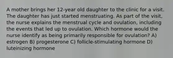 A mother brings her 12-year old daughter to the clinic for a visit. The daughter has just started menstruating. As part of the visit, the nurse explains the menstrual cycle and ovulation, including the events that led up to ovulation. Which hormone would the nurse identify as being primarily responsible for ovulation? A) estrogen B) progesterone C) follicle-stimulating hormone D) luteinizing hormone