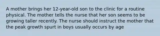 A mother brings her 12-year-old son to the clinic for a routine physical. The mother tells the nurse that her son seems to be growing taller recently. The nurse should instruct the mother that the peak growth spurt in boys usually occurs by age