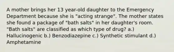 A mother brings her 13 year-old daughter to the Emergency Department because she is "acting strange". The mother states she found a package of "bath salts" in her daughter's room. "Bath salts" are classified as which type of drug? a.) Hallucinogenic b.) Benzodiazepine c.) Synthetic stimulant d.) Amphetamine