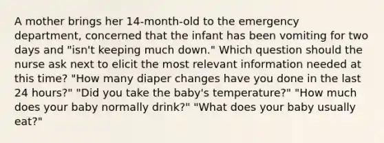 A mother brings her 14-month-old to the emergency department, concerned that the infant has been vomiting for two days and "isn't keeping much down." Which question should the nurse ask next to elicit the most relevant information needed at this time? "How many diaper changes have you done in the last 24 hours?" "Did you take the baby's temperature?" "How much does your baby normally drink?" "What does your baby usually eat?"