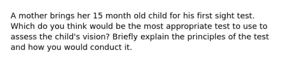 A mother brings her 15 month old child for his first sight test. Which do you think would be the most appropriate test to use to assess the child's vision? Briefly explain the principles of the test and how you would conduct it.