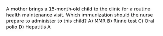 A mother brings a 15-month-old child to the clinic for a routine health maintenance visit. Which immunization should the nurse prepare to administer to this child? A) MMR B) Rinne test C) Oral polio D) Hepatitis A