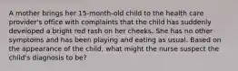 A mother brings her 15-month-old child to the health care provider's office with complaints that the child has suddenly developed a bright red rash on her cheeks. She has no other symptoms and has been playing and eating as usual. Based on the appearance of the child, what might the nurse suspect the child's diagnosis to be?