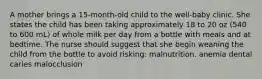 A mother brings a 15-month-old child to the well-baby clinic. She states the child has been taking approximately 18 to 20 oz (540 to 600 mL) of whole milk per day from a bottle with meals and at bedtime. The nurse should suggest that she begin weaning the child from the bottle to avoid risking: malnutrition. anemia dental caries malocclusion