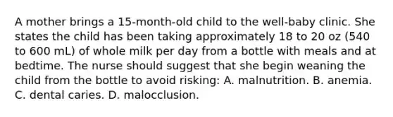 A mother brings a 15-month-old child to the well-baby clinic. She states the child has been taking approximately 18 to 20 oz (540 to 600 mL) of whole milk per day from a bottle with meals and at bedtime. The nurse should suggest that she begin weaning the child from the bottle to avoid risking: A. malnutrition. B. anemia. C. dental caries. D. malocclusion.