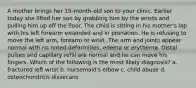 A mother brings her 15-month-old son to your clinic. Earlier today she lifted her son by grabbing him by the wrists and pulling him up off the floor. The child is sitting in his mother's lap with his left forearm extended and in pronation. He is refusing to move the left arm, forearm or wrist. The arm and joints appear normal with no noted deformities, edema or erythema. Distal pulses and capillary refill are normal and he can move his fingers. Which of the following is the most likely diagnosis? a. fractured left wrist b. nursemaid's elbow c. child abuse d. osteochondritis dissecans