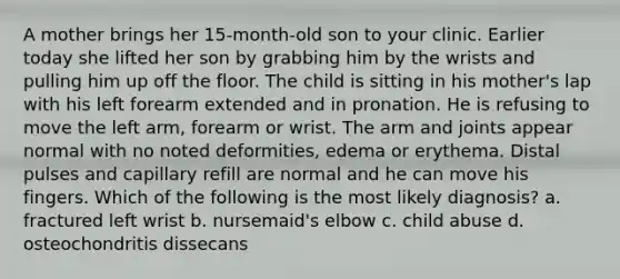 A mother brings her 15-month-old son to your clinic. Earlier today she lifted her son by grabbing him by the wrists and pulling him up off the floor. The child is sitting in his mother's lap with his left forearm extended and in pronation. He is refusing to move the left arm, forearm or wrist. The arm and joints appear normal with no noted deformities, edema or erythema. Distal pulses and capillary refill are normal and he can move his fingers. Which of the following is the most likely diagnosis? a. fractured left wrist b. nursemaid's elbow c. child abuse d. osteochondritis dissecans