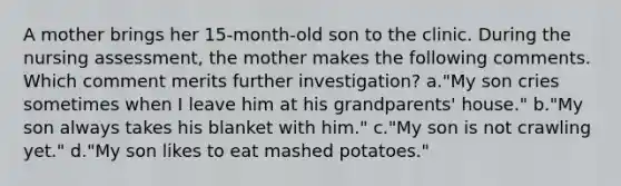 A mother brings her 15-month-old son to the clinic. During the nursing assessment, the mother makes the following comments. Which comment merits further investigation? a."My son cries sometimes when I leave him at his grandparents' house." b."My son always takes his blanket with him." c."My son is not crawling yet." d."My son likes to eat mashed potatoes."