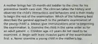 A mother brings her 15-month-old toddler to the clinic for his preventive health care visit. The clinician takes the history and observes the child's interactions and behaviors and is then ready to begin the rest of the examination. Which of the following best describes the general approach to the pediatric examination of the young child? a. Always give immunizations prior to beginning the examination. b. Examine the child in the same order as for an adult patient. c. Children age <2 years do not need to be examined. d. Begin with least invasive parts of the examination first. e. Never examine a young child in the mother's lap.